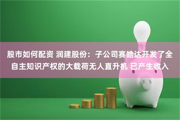 股市如何配资 润建股份：子公司赛皓达开发了全自主知识产权的大载荷无人直升机 已产生收入