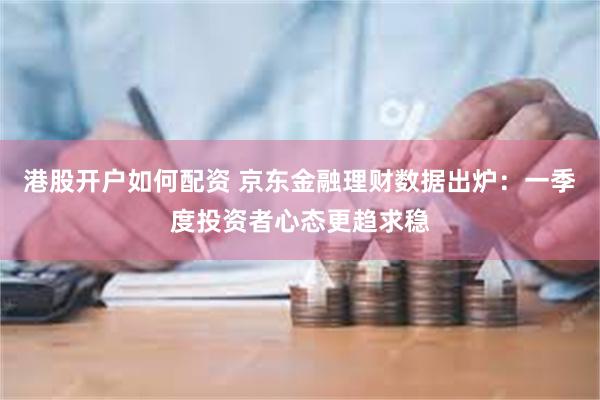 港股开户如何配资 京东金融理财数据出炉：一季度投资者心态更趋求稳