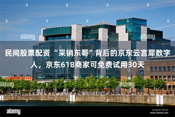 民间股票配资 “采销东哥”背后的京东云言犀数字人，京东618商家可免费试用30天