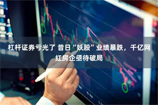 杠杆证券亏光了 昔日“妖股”业绩暴跌，千亿网红房企亟待破局