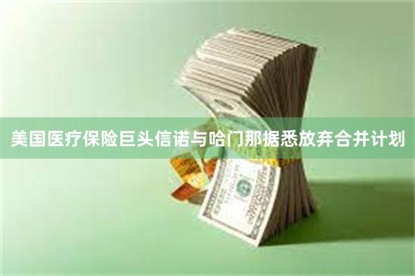 美国医疗保险巨头信诺与哈门那据悉放弃合并计划