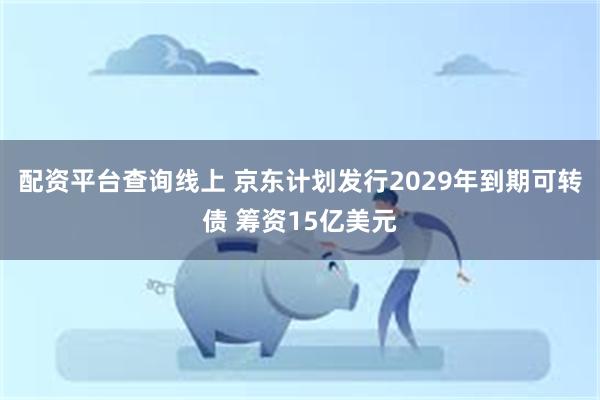 配资平台查询线上 京东计划发行2029年到期可转债 筹资15亿美元