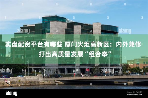 实盘配资平台有哪些 厦门火炬高新区：内外兼修  打出高质量发展“组合拳”