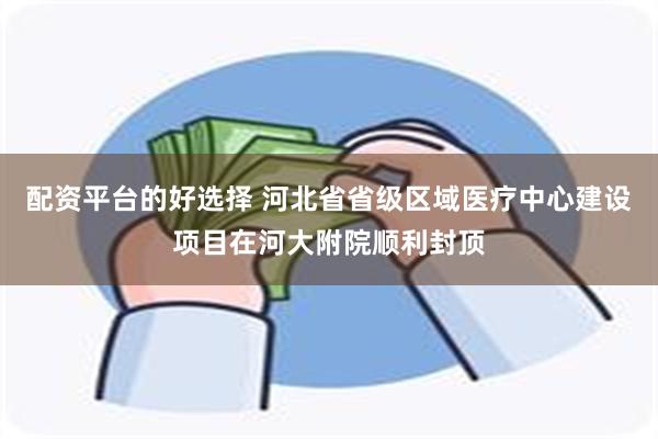 配资平台的好选择 河北省省级区域医疗中心建设项目在河大附院顺利封顶