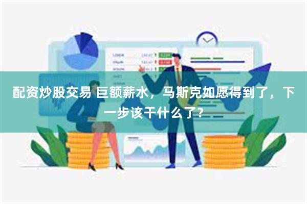 配资炒股交易 巨额薪水，马斯克如愿得到了，下一步该干什么了？
