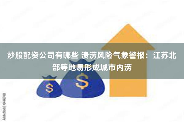 炒股配资公司有哪些 渍涝风险气象警报：江苏北部等地易形成城市内涝