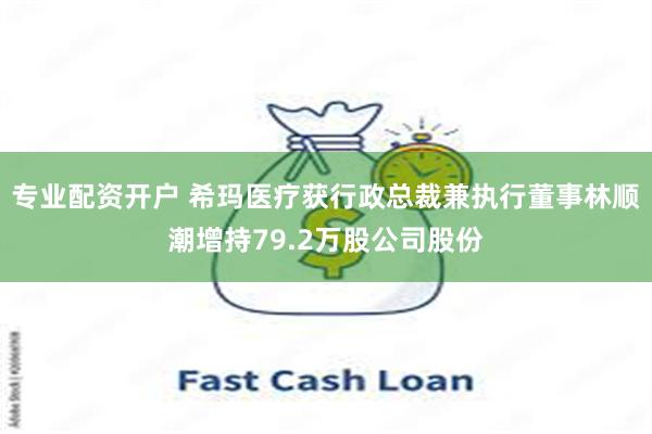 专业配资开户 希玛医疗获行政总裁兼执行董事林顺潮增持79.2万股公司股份