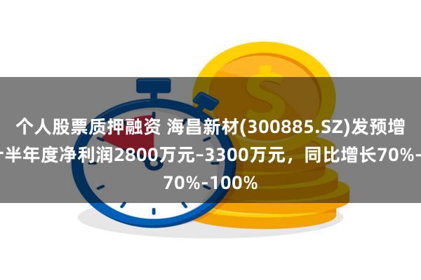 个人股票质押融资 海昌新材(300885.SZ)发预增，预计半年度净利润2800万元–3300万元，同比增长70%-100%