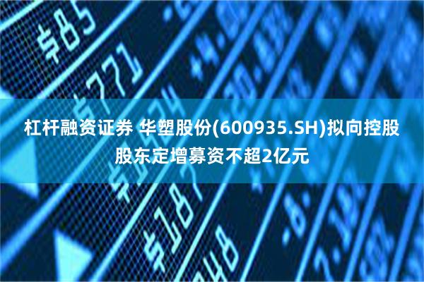 杠杆融资证券 华塑股份(600935.SH)拟向控股股东定增募资不超2亿元