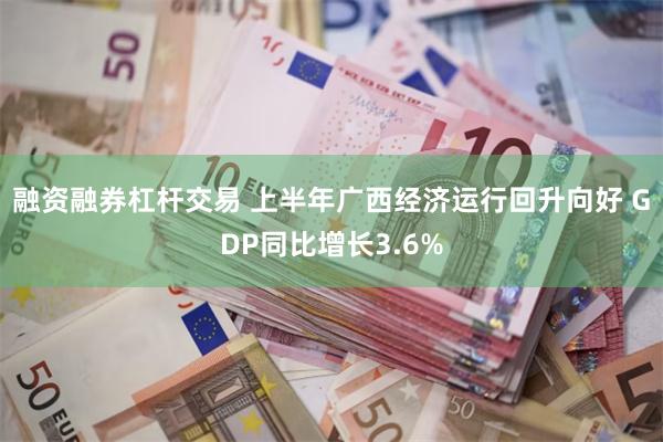 融资融券杠杆交易 上半年广西经济运行回升向好 GDP同比增长3.6%