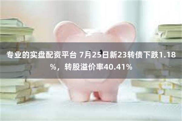 专业的实盘配资平台 7月25日新23转债下跌1.18%，转股溢价率40.41%