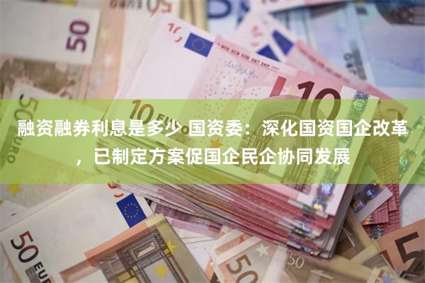 融资融券利息是多少 国资委：深化国资国企改革，已制定方案促国企民企协同发展