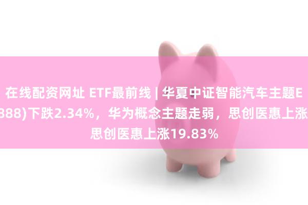 在线配资网址 ETF最前线 | 华夏中证智能汽车主题ETF(159888)下跌2.34%，华为概念主题走弱，思创医惠上涨19.83%