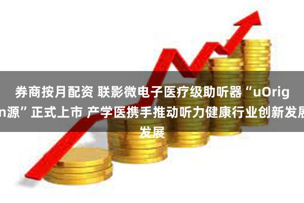 券商按月配资 联影微电子医疗级助听器“uOrigin源”正式上市 产学医携手推动听力健康行业创新发展
