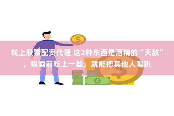 线上股票配资代理 这2种东西是酒精的“天敌”，喝酒前吃上一些，就能把其他人喝趴