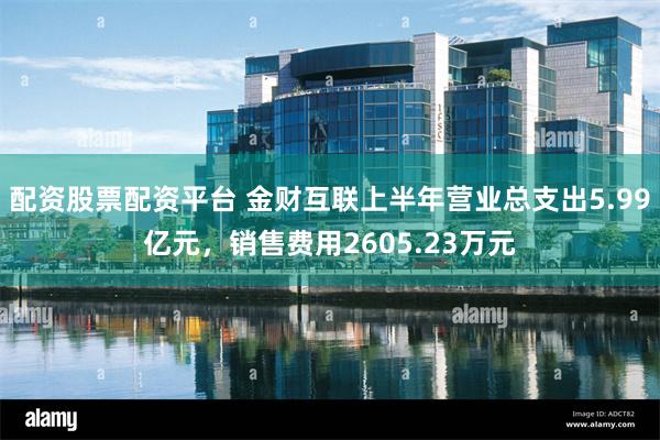 配资股票配资平台 金财互联上半年营业总支出5.99亿元，销售费用2605.23万元