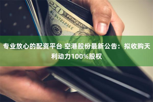 专业放心的配资平台 空港股份最新公告：拟收购天利动力100%股权