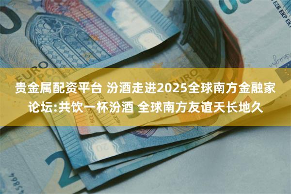贵金属配资平台 汾酒走进2025全球南方金融家论坛:共饮一杯汾酒 全球南方友谊天长地久