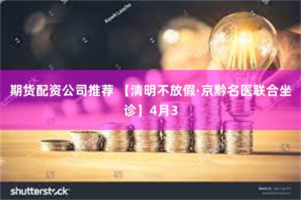 期货配资公司推荐 【清明不放假·京黔名医联合坐诊】4月3