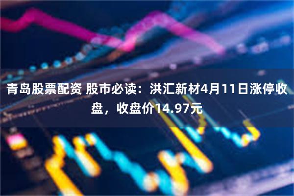 青岛股票配资 股市必读：洪汇新材4月11日涨停收盘，收盘价14.97元