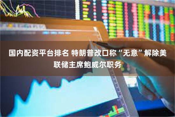 国内配资平台排名 特朗普改口称“无意”解除美联储主席鲍威尔职务