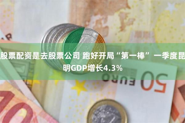 股票配资是去股票公司 跑好开局“第一棒” 一季度昆明GDP增长4.3%