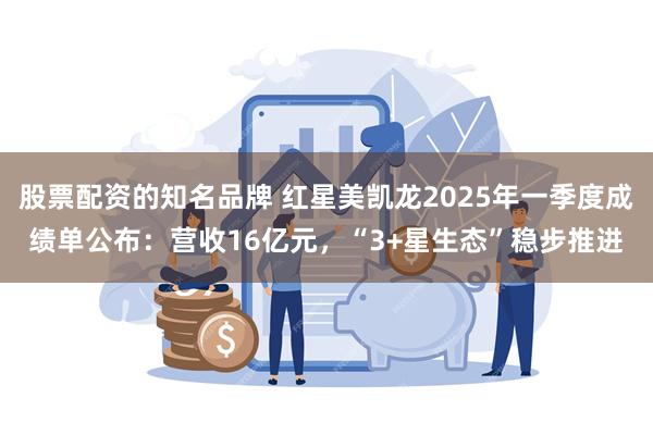 股票配资的知名品牌 红星美凯龙2025年一季度成绩单公布：营收16亿元，“3+星生态”稳步推进