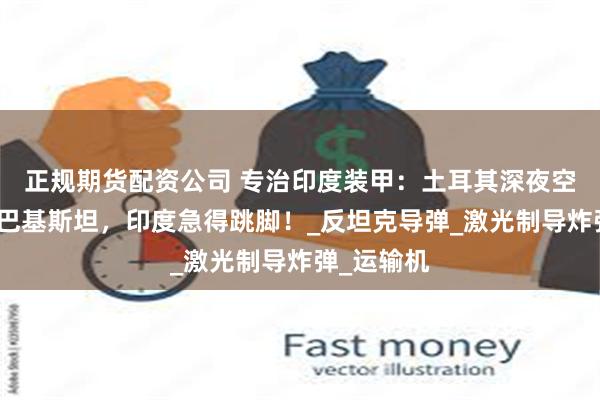 正规期货配资公司 专治印度装甲：土耳其深夜空投军火到巴基斯坦，印度急得跳脚！_反坦克导弹_激光制导炸弹_运输机