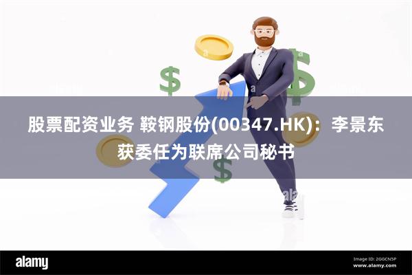 股票配资业务 鞍钢股份(00347.HK)：李景东获委任为联席公司秘书