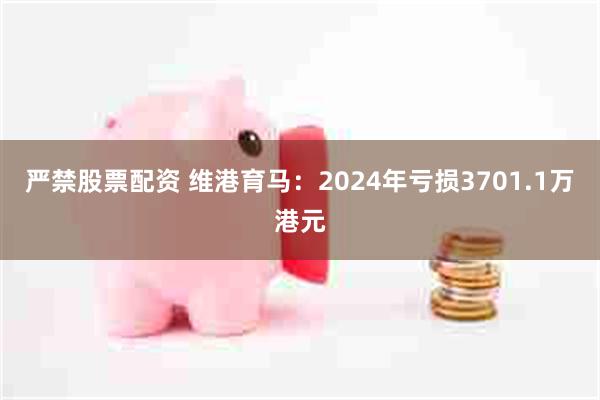 严禁股票配资 维港育马：2024年亏损3701.1万港元
