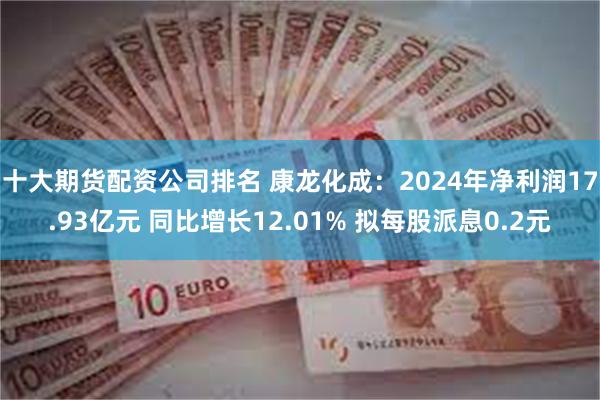 十大期货配资公司排名 康龙化成：2024年净利润17.93亿元 同比增长12.01% 拟每股派息0.2元