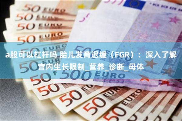 a股可以杠杆吗 胎儿发育迟缓（FGR）：深入了解宫内生长限制_营养_诊断_母体