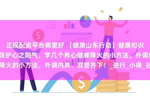 正规配资平台哪里好 【健康山东行动】健康知识普及行动｜今日小满！保护心之阳气，学几个养心健脾降火的小方法，外调内养、双管齐下！_进行_小得_谷用白