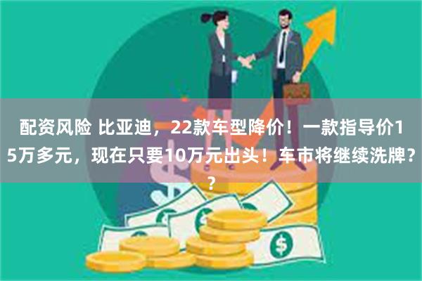 配资风险 比亚迪，22款车型降价！一款指导价15万多元，现在只要10万元出头！车市将继续洗牌？