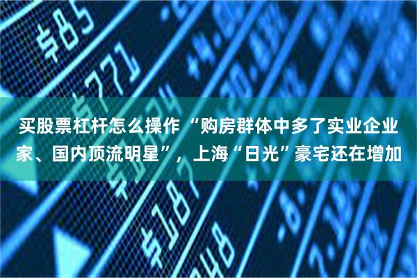 买股票杠杆怎么操作 “购房群体中多了实业企业家、国内顶流明星”，上海“日光”豪宅还在增加