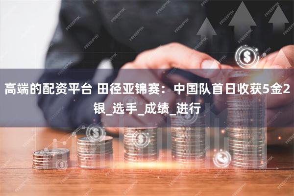 高端的配资平台 田径亚锦赛：中国队首日收获5金2银_选手_成绩_进行