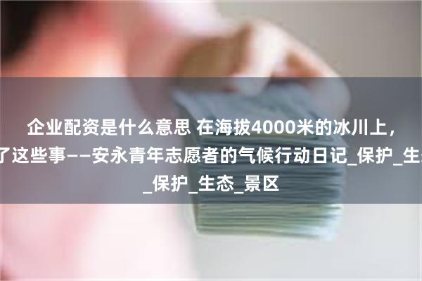 企业配资是什么意思 在海拔4000米的冰川上，我们做了这些事——安永青年志愿者的气候行动日记_保护_生态_景区