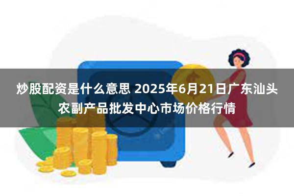 炒股配资是什么意思 2025年6月21日广东汕头农副产品批发中心市场价格行情