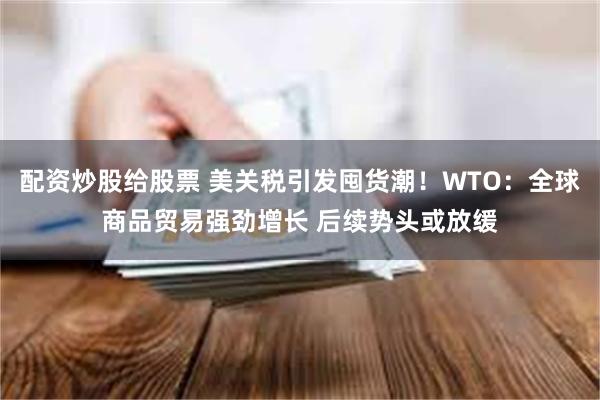 配资炒股给股票 美关税引发囤货潮！WTO：全球商品贸易强劲增长 后续势头或放缓