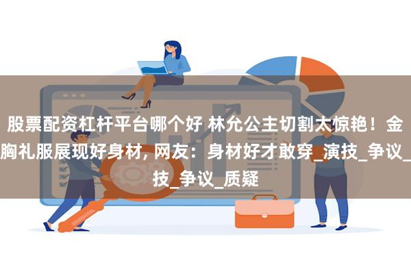 股票配资杠杆平台哪个好 林允公主切割太惊艳！金色抹胸礼服展现好身材, 网友：身材好才敢穿_演技_争议_质疑