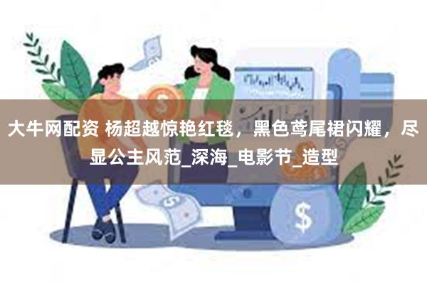 大牛网配资 杨超越惊艳红毯，黑色鸢尾裙闪耀，尽显公主风范_深海_电影节_造型