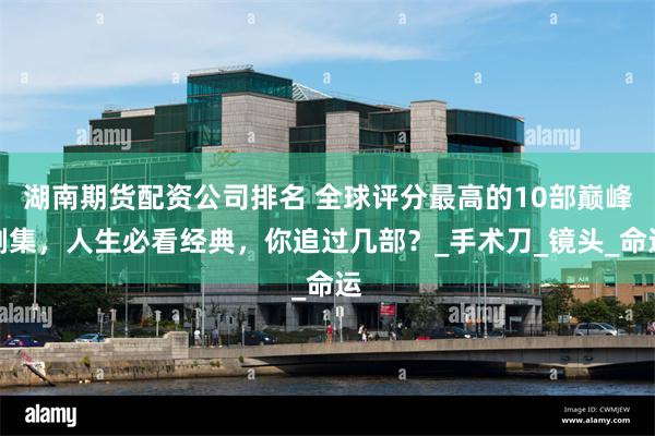 湖南期货配资公司排名 全球评分最高的10部巅峰剧集，人生必看经典，你追过几部？_手术刀_镜头_命运