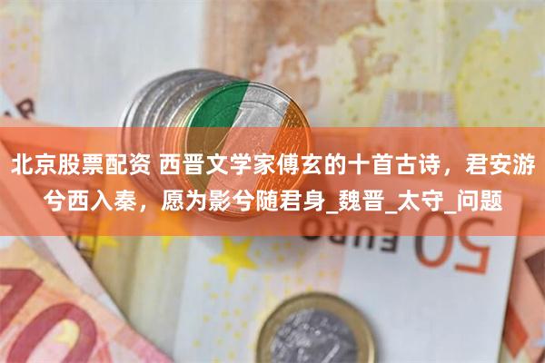 北京股票配资 西晋文学家傅玄的十首古诗，君安游兮西入秦，愿为影兮随君身_魏晋_太守_问题