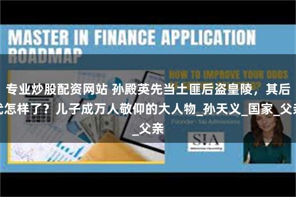 专业炒股配资网站 孙殿英先当土匪后盗皇陵，其后代怎样了？儿子成万人敬仰的大人物_孙天义_国家_父亲