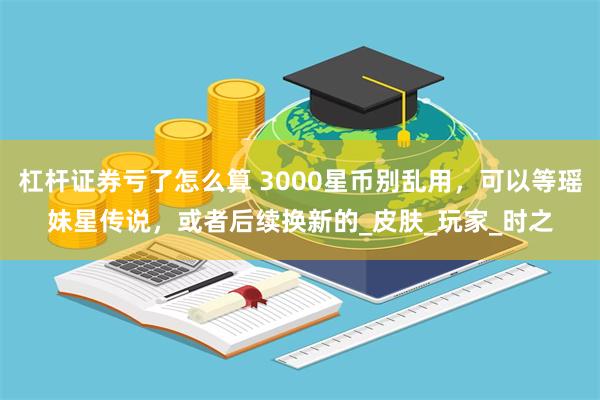杠杆证券亏了怎么算 3000星币别乱用，可以等瑶妹星传说，或者后续换新的_皮肤_玩家_时之