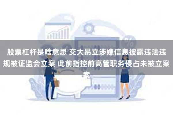 股票杠杆是啥意思 交大昂立涉嫌信息披露违法违规被证监会立案 此前指控前高管职务侵占未被立案
