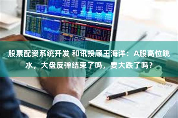股票配资系统开发 和讯投顾王海洋：A股高位跳水，大盘反弹结束了吗，要大跌了吗？