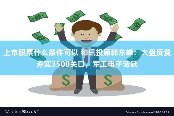 上市股票什么条件可以 和讯投顾韩东峰：大盘反复夯实3500关口，军工电子活跃