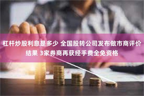 杠杆炒股利息是多少 全国股转公司发布做市商评价结果 3家券商再获经手费全免资格