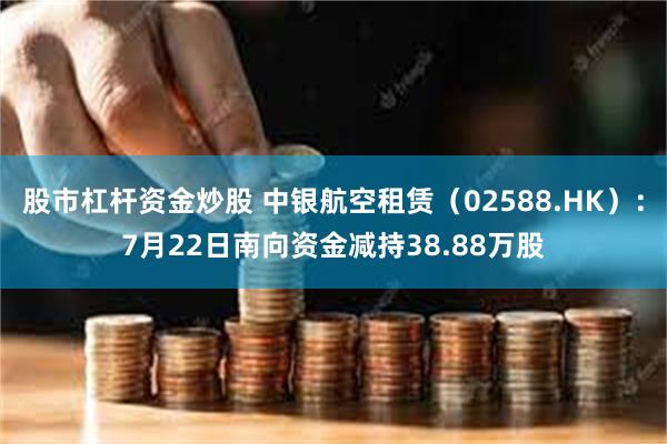 股市杠杆资金炒股 中银航空租赁（02588.HK）：7月22日南向资金减持38.88万股